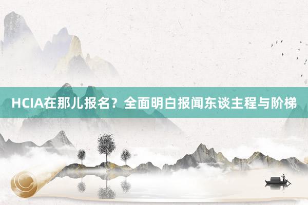 HCIA在那儿报名？全面明白报闻东谈主程与阶梯