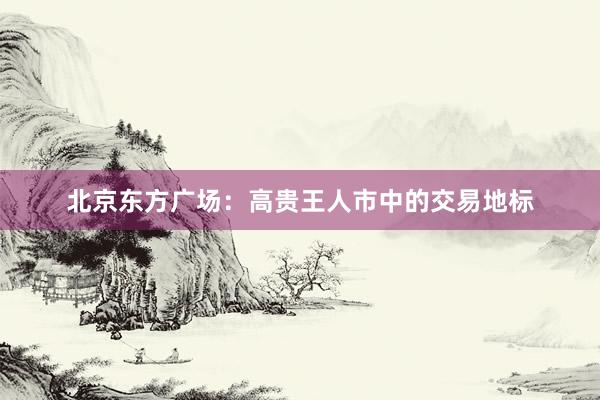 北京东方广场：高贵王人市中的交易地标