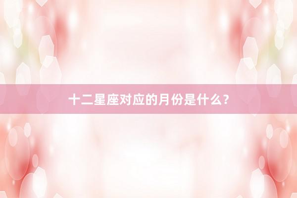 十二星座对应的月份是什么？