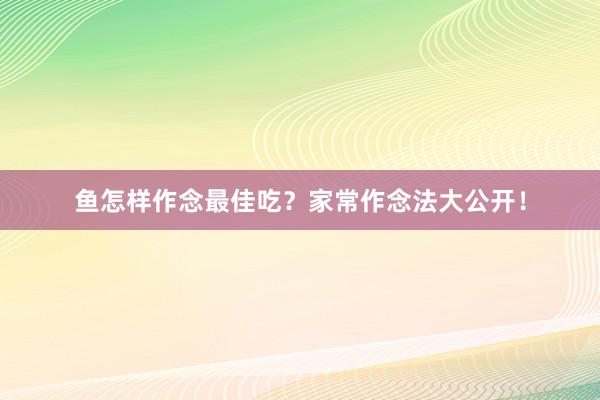 鱼怎样作念最佳吃？家常作念法大公开！